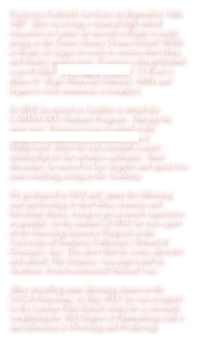 Francesco Gabriele was born on September 15th, 1987. After receiving a classical high school education in Latina, he moved to Rome to study acting at the Teatro Azione Drama School. While in Rome, he began to work in various short films and theater productions. Francesco also published a novel titled "Io ci voglio credere" ("I Want to Believe It," Rupe Mutevole Edizioni, 2009) and began to write numerous screenplays. 

In 2010, he moved to London to attend the LAMDA EFL Summer Program.  During the same year, Francesco was accepted at the American Academy of Dramatic Arts in Hollywood, where he was awarded a merit scholarship for his entrance auditions.  Soon thereafter, he moved to Los Angeles and spent two years studying acting at the Academy. 

He graduated in 2012 and  spent the following year performing in short films, features and television shows, trying to get as much experience as possible. In the summer of 2012, he was a part of the Directing Intensive Program at the University of Southern California’s School of Cinematic Arts. The short film he wrote, directed and edited, The Surprise, was supervised by Academy Award-nominated Michael Uno.

After attending some directing classes at the UCLA-Extension, in May 2013, he was accepted to the London Film School where he is currently completing the MA Degree in Filmmaking with a specializazion in Directing and Producing.